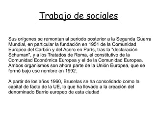 Trabajo de sociales

Sus orígenes se remontan al periodo posterior a la Segunda Guerra
Mundial, en particular la fundación en 1951 de la Comunidad
Europea del Carbón y del Acero en París, tras la "declaración
Schuman", y a los Tratados de Roma, el constitutivo de la
Comunidad Económica Europea y el de la Comunidad Europea.
Ambos organismos son ahora parte de la Unión Europea, que se
formó bajo ese nombre en 1992.

A partir de los años 1960, Bruselas se ha consolidado como la
capital de facto de la UE, lo que ha llevado a la creación del
denominado Barrio europeo de esta ciudad
 