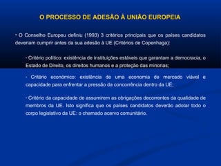 O PROCESSO DE ADESÃO À UNIÃO EUROPEIA
• O Conselho Europeu definiu (1993) 3 critérios principais que os países candidatos
deveriam cumprir antes da sua adesão à UE (Critérios de Copenhaga):
- Critério político: existência de instituições estáveis que garantam a democracia, o
Estado de Direito, os direitos humanos e a proteção das minorias;
- Critério económico: existência de uma economia de mercado viável e
capacidade para enfrentar a pressão da concorrência dentro da UE;
- Critério da capacidade de assumirem as obrigações decorrentes da qualidade de
membros da UE. Isto significa que os países candidatos deverão adotar todo o
corpo legislativo da UE: o chamado acervo comunitário.
 