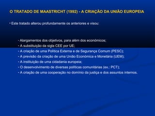 O TRATADO DE MAASTRICHT (1992) - A CRIAÇÃO DA UNIÃO EUROPEIA
• Este tratado alterou profundamente os anteriores e visou:
- Alargamentos dos objetivos, para além dos económicos;
- A substituição da sigla CEE por UE;
- A criação de uma Política Externa e de Segurança Comum (PESC);
- A previsão da criação de uma União Económica e Monetária (UEM);
- A instituição de uma cidadania europeia;
- O desenvolvimento de diversas políticas comunitárias (ex.: PCT);
- A criação de uma cooperação no domínio da justiça e dos assuntos internos.
 