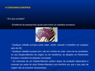 A CIDADANIA EUROPEIA
• Em que consiste?
- Qualquer cidadão europeu pode viajar, residir, estudar e trabalhar em qualquer
país da UE;
- Qualquer cidadão europeu tem, não só o direito de votar, como de se candidatar,
no seu Estado-Membro de origem ou de residência, às eleições ao Parlamento
Europeu e também às eleições municipais;
- Os nacionais de um Estado-Membro podem dispor de proteção diplomática e
consular por parte de outro Estado-Membro num território em que o seu país de
origem não se encontre representado.
- Existência de passaportes iguais para todos os cidadãos europeus;
 