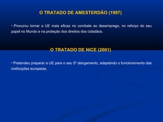 O TRATADO DE AMESTERDÃO (1997)
• Procurou tornar a UE mais eficaz no combate ao desemprego, no reforço do seu
papel no Mundo e na proteção dos direitos dos cidadãos.
O TRATADO DE NICE (2001)
• Pretendeu preparar a UE para o seu 5º alargamento, adaptando o funcionamento das
instituições europeias.
 
