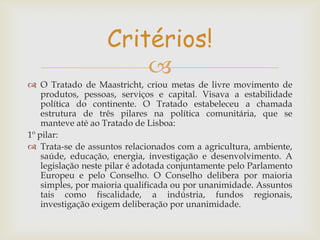 Critérios!

 O Tratado de Maastricht, criou metas de livre movimento de
produtos, pessoas, serviços e capital. Visava a estabilidade
política do continente. O Tratado estabeleceu a chamada
estrutura de três pilares na política comunitária, que se
manteve até ao Tratado de Lisboa:
1º pilar:
 Trata-se de assuntos relacionados com a agricultura, ambiente,
saúde, educação, energia, investigação e desenvolvimento. A
legislação neste pilar é adotada conjuntamente pelo Parlamento
Europeu e pelo Conselho. O Conselho delibera por maioria
simples, por maioria qualificada ou por unanimidade. Assuntos
tais como fiscalidade, a indústria, fundos regionais,
investigação exigem deliberação por unanimidade.

 