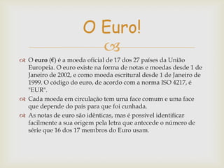 O Euro!

 O euro (€) é a moeda oficial de 17 dos 27 países da União
Europeia. O euro existe na forma de notas e moedas desde 1 de
Janeiro de 2002, e como moeda escritural desde 1 de Janeiro de
1999. O código do euro, de acordo com a norma ISO 4217, é
"EUR".
 Cada moeda em circulação tem uma face comum e uma face
que depende do país para que foi cunhada.
 As notas de euro são idênticas, mas é possível identificar
facilmente a sua origem pela letra que antecede o número de
série que 16 dos 17 membros do Euro usam.

 