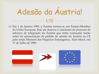 Adesão da Áustria!

 Em 1 de Janeiro 1995, a Áustria tornou-se um Estado-Membro
da União Europeia. Este ato marcou a conclusão do processo de
esforços de integração da Áustria que tinha começado muito
antes da apresentação do pedido de adesão da Áustria na CE
pelo então Ministro dos Negócios Estrangeiros, Alois Mock, em
17 de Julho de 1989.

 