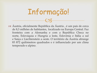 Informação!

 Áustria, oficialmente República da Áustria , é um país de cerca
de 8,3 milhões de habitantes, localizado na Europa Central. Faz
fronteira com a Alemanha e com a República Checa no
norte, Eslováquia e Hungria a leste, Eslovénia e Itália a sul
e Suíça e Liechtenstein a oeste. O território da Áustria abrange
83 872 quilómetros quadrados e é influenciado por um clima
temperado e alpino.

 
