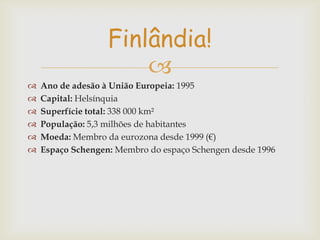 Finlândia!








Ano de adesão à União Europeia: 1995
Capital: Helsínquia
Superfície total: 338 000 km²
População: 5,3 milhões de habitantes
Moeda: Membro da eurozona desde 1999 (€)
Espaço Schengen: Membro do espaço Schengen desde 1996

 