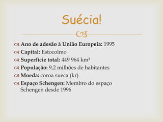 Suécia!

 Ano de adesão à União Europeia: 1995
 Capital: Estocolmo
 Superfície total: 449 964 km²
 População: 9,2 milhões de habitantes
 Moeda: coroa sueca (kr)
 Espaço Schengen: Membro do espaço
Schengen desde 1996

 