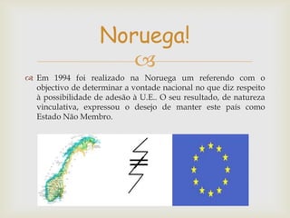 Noruega!

 Em 1994 foi realizado na Noruega um referendo com o
objectivo de determinar a vontade nacional no que diz respeito
à possibilidade de adesão à U.E.. O seu resultado, de natureza
vinculativa, expressou o desejo de manter este país como
Estado Não Membro.

 