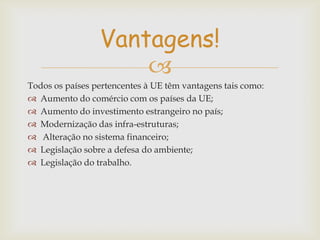 Vantagens!

Todos os países pertencentes à UE têm vantagens tais como:
 Aumento do comércio com os países da UE;
 Aumento do investimento estrangeiro no país;
 Modernização das infra-estruturas;
 Alteração no sistema financeiro;
 Legislação sobre a defesa do ambiente;
 Legislação do trabalho.

 