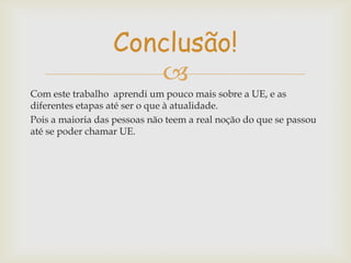 Conclusão!

Com este trabalho aprendi um pouco mais sobre a UE, e as
diferentes etapas até ser o que à atualidade.
Pois a maioria das pessoas não teem a real noção do que se passou
até se poder chamar UE.

 