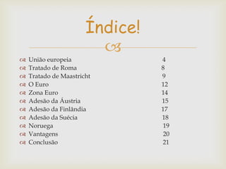 Índice!













União europeia
Tratado de Roma
Tratado de Maastricht
O Euro
Zona Euro
Adesão da Áustria
Adesão da Finlândia
Adesão da Suécia
Noruega
Vantagens
Conclusão

4
8
9
12
14
15
17
18
19
20
21

 