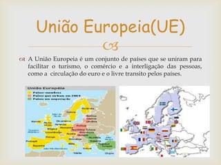 União Europeia(UE)

 A União Europeia é um conjunto de países que se uniram para
facilitar o turismo, o comércio e a interligação das pessoas,
como a circulação do euro e o livre transito pelos países.

 