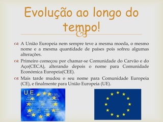 Evolução ao longo do
tempo!

 A União Europeia nem sempre teve a mesma moeda, o mesmo
nome e a mesma quantidade de países pois sofreu algumas
alterações.
 Primeiro começou por chamar-se Comunidade do Carvão e do
Aço(CECA), alterando depois o nome para Comunidade
Económica Europeia(CEE).
 Mais tarde mudou o seu nome para Comunidade Europeia
(CE), e finalmente para União Europeia (UE).

 