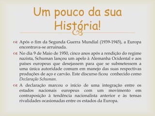Um pouco da sua
História!

 Após o fim da Segunda Guerra Mundial (1939-1945), a Europa
encontrava-se arruinada.
 No dia 9 de Maio de 1950, cinco anos após a rendição do regime
nazista, Schuman lançou um apelo à Alemanha Ocidental e aos
países europeus que desejassem para que se submetessem a
uma única autoridade comum em manejo das suas respectivas
produções de aço e carvão. Este discurso ficou conhecido como
Declaração Schuman.
 A declaração marcou o início de uma integração entre os
estados nacionais europeus com um movimento em
contraposição à tendência nacionalista anterior e às tensas
rivalidades ocasionadas entre os estados da Europa.

 