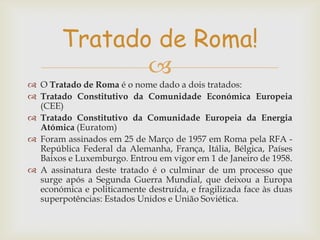 Tratado de Roma!

 O Tratado de Roma é o nome dado a dois tratados:
 Tratado Constitutivo da Comunidade Económica Europeia
(CEE)
 Tratado Constitutivo da Comunidade Europeia da Energia
Atómica (Euratom)
 Foram assinados em 25 de Março de 1957 em Roma pela RFA República Federal da Alemanha, França, Itália, Bélgica, Países
Baixos e Luxemburgo. Entrou em vigor em 1 de Janeiro de 1958.
 A assinatura deste tratado é o culminar de um processo que
surge após a Segunda Guerra Mundial, que deixou a Europa
económica e politicamente destruída, e fragilizada face às duas
superpotências: Estados Unidos e União Soviética.

 