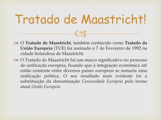 Tratado de Maastricht!

 O Tratado de Maastricht, também conhecido como Tratado da
União Europeia (TUE) foi assinado a 7 de Fevereiro de 1992 na
cidade holandesa de Maastricht.
 O Tratado de Maastricht foi um marco significativo no processo
de unificação europeia, fixando que à integração económica até
então existente entre diversos países europeus se somaria uma
unificação política. O seu resultado mais evidente foi a
substituição da denominação Comunidade Europeia pelo termo
atual União Europeia.

 
