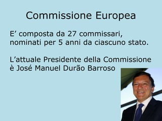 Commissione Europea
E’ composta da 27 commissari,
nominati per 5 anni da ciascuno stato.
L’attuale Presidente della Commissione
è José Manuel Durão Barroso

 