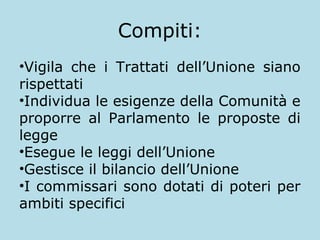 Compiti:
•Vigila che i Trattati dell’Unione siano
rispettati
•Individua le esigenze della Comunità e
proporre al Parlamento le proposte di
legge
•Esegue le leggi dell’Unione
•Gestisce il bilancio dell’Unione
•I commissari sono dotati di poteri per
ambiti specifici

 
