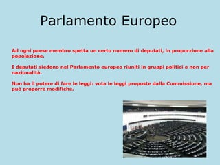Parlamento Europeo
Ad ogni paese membro spetta un certo numero di deputati, in proporzione alla
popolazione.
I deputati siedono nel Parlamento europeo riuniti in gruppi politici e non per
nazionalità.
Non ha il potere di fare le leggi: vota le leggi proposte dalla Commissione, ma
può proporre modifiche.

 