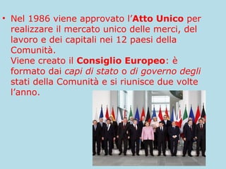 • Nel 1986 viene approvato l’Atto Unico per
realizzare il mercato unico delle merci, del
lavoro e dei capitali nei 12 paesi della
Comunità.
Viene creato il Consiglio Europeo: è
formato dai capi di stato o di governo degli
stati della Comunità e si riunisce due volte
l’anno.

 