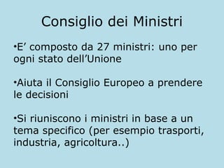 Consiglio dei Ministri
•E’ composto da 27 ministri: uno per
ogni stato dell’Unione
•Aiuta il Consiglio Europeo a prendere
le decisioni
•Si riuniscono i ministri in base a un
tema specifico (per esempio trasporti,
industria, agricoltura..)

 