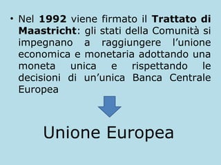 • Nel 1992 viene firmato il Trattato di
Maastricht: gli stati della Comunità si
impegnano a raggiungere l’unione
economica e monetaria adottando una
moneta
unica
e
rispettando
le
decisioni di un’unica Banca Centrale
Europea

Unione Europea

 
