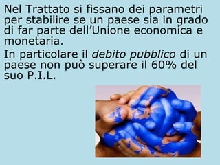 Nel Trattato si fissano dei parametri
per stabilire se un paese sia in grado
di far parte dell’Unione economica e
monetaria.
In particolare il debito pubblico di un
paese non può superare il 60% del
suo P.I.L.

 