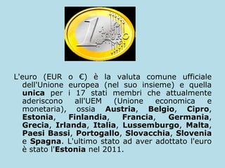 L'euro (EUR o €) è la valuta comune ufficiale
dell'Unione europea (nel suo insieme) e quella
unica per i 17 stati membri che attualmente
aderiscono
all'UEM
(Unione
economica
e
monetaria), ossia Austria, Belgio, Cipro,
Estonia,
Finlandia,
Francia,
Germania,
Grecia, Irlanda, Italia, Lussemburgo, Malta,
Paesi Bassi, Portogallo, Slovacchia, Slovenia
e Spagna. L'ultimo stato ad aver adottato l'euro
è stato l'Estonia nel 2011.

 