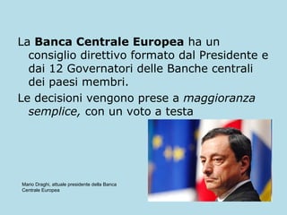 La Banca Centrale Europea ha un
consiglio direttivo formato dal Presidente e
dai 12 Governatori delle Banche centrali
dei paesi membri.
Le decisioni vengono prese a maggioranza
semplice, con un voto a testa

Mario Draghi, attuale presidente della Banca
Centrale Europea

 