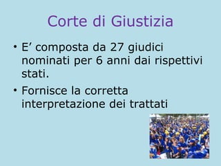 Corte di Giustizia
• E’ composta da 27 giudici
nominati per 6 anni dai rispettivi
stati.
• Fornisce la corretta
interpretazione dei trattati

 