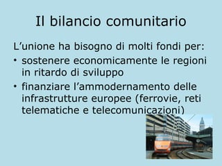 Il bilancio comunitario
L’unione ha bisogno di molti fondi per:
• sostenere economicamente le regioni
in ritardo di sviluppo
• finanziare l’ammodernamento delle
infrastrutture europee (ferrovie, reti
telematiche e telecomunicazioni)

 