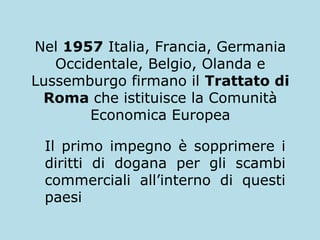 Nel 1957 Italia, Francia, Germania
Occidentale, Belgio, Olanda e
Lussemburgo firmano il Trattato di
Roma che istituisce la Comunità
Economica Europea
Il primo impegno è sopprimere i
diritti di dogana per gli scambi
commerciali all’interno di questi
paesi

 