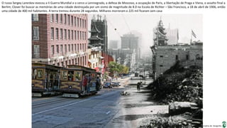 Apresentação elaborada pela Professora FERNANDA BRUM LOPES, disciplina de Geografia
O russo Sergey Larenkov evocou a II Guerra Mundial e o cerco a Leninegrado, a defesa de Moscovo, a ocupação de Paris, a libertação de Praga e Viena, o assalto final a
Berlim; Clover foi buscar as memórias de uma cidade destroçada por um sismo de magnitude de 8.0 na Escala de Richter – São Francisco, a 18 de abril de 1906, então
uma cidade de 400 mil habitantes. A terra tremou durante 28 segundos. Milhares morreram e 225 mil ficaram sem casa
 