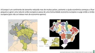 Apresentação elaborada pela Professora FERNANDA BRUM LOPES, disciplina de Geografia
A Europa é um continente de tamanho reduzido mas de muitos países, portanto a ajuda econômica começou a ficar
pequena e gerar uma natural união europeia e passa de uma Comunidade economia europeia e surge então a União
europeia (pois não se tratava mais de economia apenas)
 