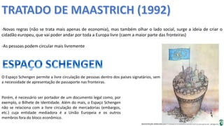 Apresentação elaborada pela Professora FERNANDA BRUM LOPES, disciplina de Geografia
-Novas regras (não se trata mais apenas de economia), mas também olhar o lado social, surge a ideia de criar o
cidadão europeu, que vai poder andar por toda a Europa livre (caem a maior parte das fronteiras)
-As pessoas podem circular mais livremente
O Espaço Schengen permite a livre circulação de pessoas dentro dos países signatários, sem
a necessidade de apresentação de passaporte nas fronteiras.
Porém, é necessário ser portador de um documento legal como, por
exemplo, o Bilhete de Identidade. Além do mais, o Espaço Schengen
não se relaciona com a livre circulação de mercadorias (embargos,
etc.) cuja entidade mediadora é a União Europeia e os outros
membros fora do bloco econômico.
 