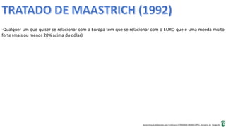 Apresentação elaborada pela Professora FERNANDA BRUM LOPES, disciplina de Geografia
-Qualquer um que quiser se relacionar com a Europa tem que se relacionar com o EURO que é uma moeda muito
forte (mais ou menos 20% acima do dólar)
 