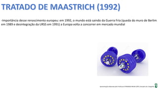 Apresentação elaborada pela Professora FERNANDA BRUM LOPES, disciplina de Geografia
-Importância desse renascimento europeu: em 1992, o mundo está saindo da Guerra Fria (queda do muro de Berlim
em 1989 e desintegração da URSS em 1991) a Europa volta a concorrer em mercado mundial
 
