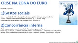 Apresentação elaborada pela Professora FERNANDA BRUM LOPES, disciplina de Geografia
PRINCIPAIS MOTIVOS:
-como a qualidade de vida de Europa é muito alta, os gastos sociais, saúde, previdências)
-Europa não é a maior economia mundial atualmente (os 10 maiores PIBS)
-Porem a Europa se destaca em IDH (Noruega, Suecia, Dinamarca)
-Preferência aos países de maior tecnologia (Alemanha, Inglaterra e França)
Um português ao invés de comprar dentro da própria indústria passou a comprar por ex, da Inglaterra
-Muitos países não estavam conseguindo fazer frente à economia europeia, não conseguia concorrer.
 