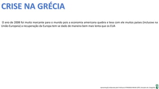 Apresentação elaborada pela Professora FERNANDA BRUM LOPES, disciplina de Geografia
O ano de 2008 foi muito marcante para o mundo pois a economia americana quebra e leva com ele muitos países (inclusive na
União Europeia) a recuperação da Europa tem se dado de maneira bem mais lenta que os EUA
 