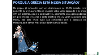 Apresentação elaborada pela Professora FERNANDA BRUM LOPES, disciplina de Geografia
Os gregos, já sufocados por um desemprego de 10,3% arcarão com
aumento de 21% para 23% no imposto sobre valor agregado e de mais
10% em cigarros, álcool e combustíveis, adiamento das aposentadorias
em pelo menos três anos e corte drástico em seu valor (calculado pela
média, não pelo final), tudo isso combinado com a liberação do
mercado, com tarifas mais altas e salários mais baixos.
 