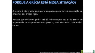 Apresentação elaborada pela Professora FERNANDA BRUM LOPES, disciplina de Geografia
A revolta é tão grande pois, parte do problema se deve à sonegação de
impostos por gregos ricos.
Pessoas que declaram ganhar até 12 mil euros por ano e são isentas de
imposto de renda possuem casa própria, casa de campo, iate e dois
carros.
 