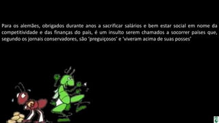 Apresentação elaborada pela Professora FERNANDA BRUM LOPES, disciplina de Geografia
Para os alemães, obrigados durante anos a sacrificar salários e bem estar social em nome da
competitividade e das finanças do país, é um insulto serem chamados a socorrer países que,
segundo os jornais conservadores, são ‘preguiçosos’ e ‘viveram acima de suas posses’
 