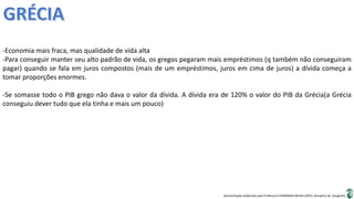 Apresentação elaborada pela Professora FERNANDA BRUM LOPES, disciplina de Geografia
-Economia mais fraca, mas qualidade de vida alta
-Para conseguir manter seu alto padrão de vida, os gregos pegaram mais empréstimos (q também não conseguiram
pagar) quando se fala em juros compostos (mais de um empréstimos, juros em cima de juros) a dívida começa a
tomar proporções enormes.
-Se somasse todo o PIB grego não dava o valor da dívida. A dívida era de 120% o valor do PIB da Grécia(a Grécia
conseguiu dever tudo que ela tinha e mais um pouco)
 