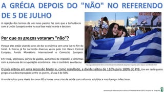 Apresentação elaborada pela Professora FERNANDA BRUM LOPES, disciplina de Geografia
A rejeição dos termos de um novo pacote faz com que a turbulência
com a União Europeia entre na sua fase mais incerta e decisiva
http://guiadoestudante.abril.com.br/estudar/atualidades/6-perguntas-respostas-grecia-depois-nao-885100.shtml
Por que os gregos votaram "não"?
Porque eles estão vivendo anos de dor econômica sem uma luz no fim do
túnel. A Grécia já foi socorrida diversas vezes pelo trio Banco Central
Europeu, Fundo Monetário Internacional e Comissão Europeia.
Em troca, promoveu cortes de gastos, aumentos de impostos e reformas
com a promessa de recuperação econômica - mas o contrário aconteceu.
O país entrou em uma recessão brutal e, como resultado, a dívida saltou de 110% para 180% do PIB. Um em cada quatro
gregos está desempregado; entre os jovens, a taxa é de 50%.
A renda voltou para níveis dos anos 80 e houve uma crise de saúde com salto nos suicídios e nas doenças infecciosas.
 
