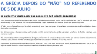 Apresentação elaborada pela Professora FERNANDA BRUM LOPES, disciplina de Geografia
Se o governo venceu, por que o ministro de Finanças renunciou?
Tanto o ministro das Finanças Yanis Varoufakis quanto o primeiro-ministro Alexis Tsipras fizeram campanha pelo "Não" e indicaram que iriam
renunciar caso o "Sim" vencesse. Eles não teriam como sentar à mesa novamente para negociar termos que sempre rejeitaram.
O "Não" venceu, Tsipras ficou, mas Varoufakis renunciou. A razão é que ele sempre foi uma figura controversa, avesso à formalidades e dado a
declarações incendiárias.
Nos últimos meses, a Europa mostrou sua frustração em tê-lo como interlocutor, então sua saída é uma forma de facilitar o diálogo neste
momento crucial:
"Foi comunicado que havia certas preferências de alguns participantes do Eurogrupo de que seria melhor que estivesse ausente destas reuniões,
uma ideia que o primeiro-ministro considerou potencialmente útil", escreveu Varoufakis no seu blog pessoal.
O presidente do Parlamento Europeu Martin Schulz disse que a saída é um alívio, mas que um acordo depende não de quem e sim do que se
negocia. O novo ministro é Euclidis Tsakalotos, que estava à frente das negociações desde abril.
 