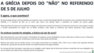 Apresentação elaborada pela Professora FERNANDA BRUM LOPES, disciplina de Geografia
E agora, o que acontece?
Os bancos gregos devem continuar fechados por enquanto. Hoje, a premiê alemã Angela Merkel vai conversar com o presidente francês François
Hollande e o Conselho do BCE vai se reunir para tomar uma decisão sobre a assistência de liquidez aos bancos gregos.
Nesta terça-feira (7), haverá uma reunião do Eurogrupo, formado pelos ministros de Economia e Finanças da zona do euro. Horas depois, começa
a reunião extraordinária de cúpula com os líderes europeus, onde Tsipras já confirmou que deverá apresentar novas propostas.
Se nenhum acordo for atingido, a Grécia vai sair do euro?
Não necessariamente, mas é bem possível. O presidente do Eurogrupo, Jeroen Dijsselbloem, diz que o bloco quer a Grécia no euro. O Deutsche
Bank, maior banco da Alemanha, acredita que o caminho para novas ajudas está fechado.
Nenhum país jamais saiu da moeda comum e isso sequer está previsto nos tratados. Mas o fato é que a Grécia está sangrando dinheiro
diariamente, e precisa de recursos para manter seu sistema financeiro com alguma liquidez.
Se a Europa não fizer este papel, o país pode ser ver obrigado a emitir algum tipo de título para continuar cumprindo com suas obrigações. Isso
seria na prática uma saída do euro, ainda que parcial ou temporária.
 