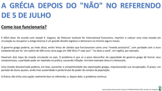 Apresentação elaborada pela Professora FERNANDA BRUM LOPES, disciplina de Geografia
Como isso funcionaria?
É difícil dizer. De acordo com Joseph E. Gagnon, do Peterson Institute for International Economics, imprimir e colocar uma nova moeda em
circulação ou recuperar o antigo dracma é um grande desafio logístico e demoraria no mínimo alguns meses.
O governo grego poderia, ao invés disso, emitir letras de câmbio que funcionariam como uma "moeda provisória", com paridade com o euro
estabelecida por lei. Um salário de 500 euros seria pago em 500 IOUs ("I owe you": "eu devo a você", em inglês), por exemplo.
Haveriam dois tipos de moeda circulando no país. O problema é que se o povo desconfiar da capacidade do governo grego de honrar seus
compromissos, a paridade pode ser rejeitada na prática, causando inflação. Um bom exemplo disso é a Venezuela.
Uma moeda desvalorizada poderia, em tese, aumentar a competitividade das exportações gregas, impulsionando sua recuperação. O preço: um
período de duros ajustes, ainda mais austeridade e perda brutal do poder de compra da população.
A Grécia não tinha uma opção realmente boa no referendo; e, depois dele, o problema continua
 