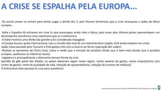 Apresentação elaborada pela Professora FERNANDA BRUM LOPES, disciplina de Geografia
-Os outros países se uniram para tentar pagar a dívida dos 3, pois ficaram temerosos que a crise alcançasse a todos do bloco
europeu.
-Itália e Espanha tb entraram em crise (o que preocupou ainda mais o bloco, pois esses dois últimos países apresentavam um
desempenho econômico mais expressivo que os 3 anteriores)
-A Itália mostrou uma dívida tão grande q foi considerada impagável.
-A Europa buscou ajuda internacional, mas o mundo não vivia tb um momento bom (Japão, EUA ainda estavam em crise)
Japão havia passado pelo Tsunami e EUA gastou mto com a Guerra ao Terror (operação Bin Laden)
-Restava se aproximar da China (mas, havia o medo que a entrada do produto chinês que é bem mais barato que o produto
europeu, quebrasse as indústrias locais)
-Inglaterra e principalmente a Alemanha tomam frente da crise
(perdão de gde parte das dívidas, os países deveriam seguir novas regras: cortes severos de gastos, novos empréstimos com
cortes de gastos: corte da qualidade de vida, redução de aposentadorias, redução do numero de médicos)
A Grécia leva mtas pessoas às ruas para questionar.
 