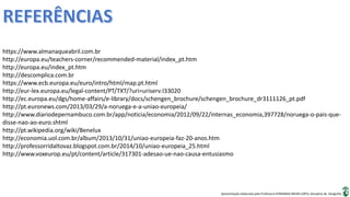 Apresentação elaborada pela Professora FERNANDA BRUM LOPES, disciplina de Geografia
https://www.almanaqueabril.com.br
http://europa.eu/teachers-corner/recommended-material/index_pt.htm
http://europa.eu/index_pt.htm
http://descomplica.com.br
https://www.ecb.europa.eu/euro/intro/html/map.pt.html
http://eur-lex.europa.eu/legal-content/PT/TXT/?uri=uriserv:l33020
http://ec.europa.eu/dgs/home-affairs/e-library/docs/schengen_brochure/schengen_brochure_dr3111126_pt.pdf
http://pt.euronews.com/2013/03/29/a-noruega-e-a-uniao-europeia/
http://www.diariodepernambuco.com.br/app/noticia/economia/2012/09/22/internas_economia,397728/noruega-o-pais-que-
disse-nao-ao-euro.shtml
http://pt.wikipedia.org/wiki/Benelux
http://economia.uol.com.br/album/2013/10/31/uniao-europeia-faz-20-anos.htm
http://professorridaltovaz.blogspot.com.br/2014/10/uniao-europeia_25.html
http://www.voxeurop.eu/pt/content/article/317301-adesao-ue-nao-causa-entusiasmo
 