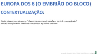 Apresentação elaborada pela Professora FERNANDA BRUM LOPES, disciplina de Geografia
-Raciocínio europeu pós guerra: ‘nós precisamos nos unir para fazer frente à essas potências’
-Em vez de disputarmos territórios vamos dividir e partilhar território
 
